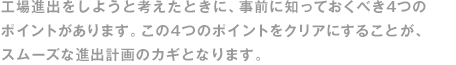 工場(chǎng)進(jìn)出をしようと考えたときに、事前に知っておくべき4つのポイントがあります。この4つのポイントをクリアにすることが、スムーズな進(jìn)出計畫(huà)のカギとなります。